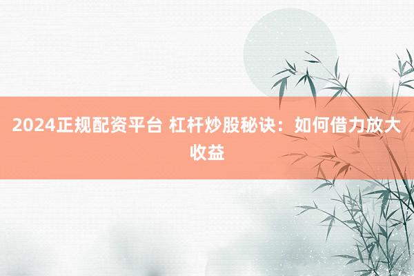 2024正规配资平台 杠杆炒股秘诀：如何借力放大收益