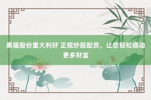黑猫股份重大利好 正规炒股配资，让您轻松撬动更多财富