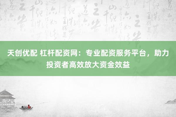 天创优配 杠杆配资网：专业配资服务平台，助力投资者高效放大资金效益