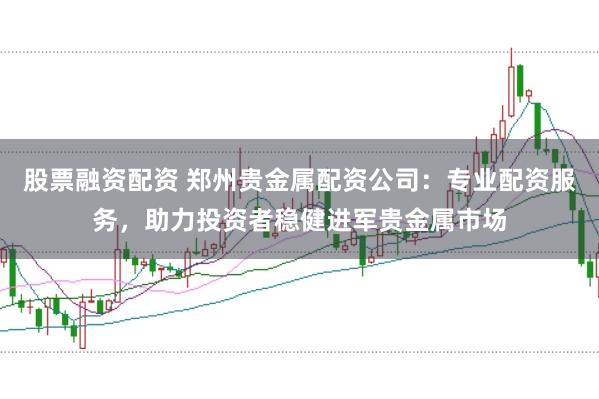 股票融资配资 郑州贵金属配资公司：专业配资服务，助力投资者稳健进军贵金属市场