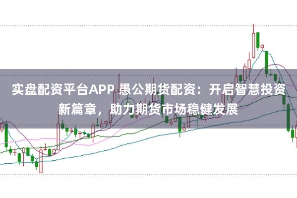 实盘配资平台APP 愚公期货配资：开启智慧投资新篇章，助力期货市场稳健发展