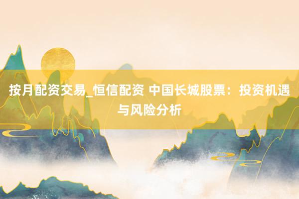 按月配资交易_恒信配资 中国长城股票：投资机遇与风险分析