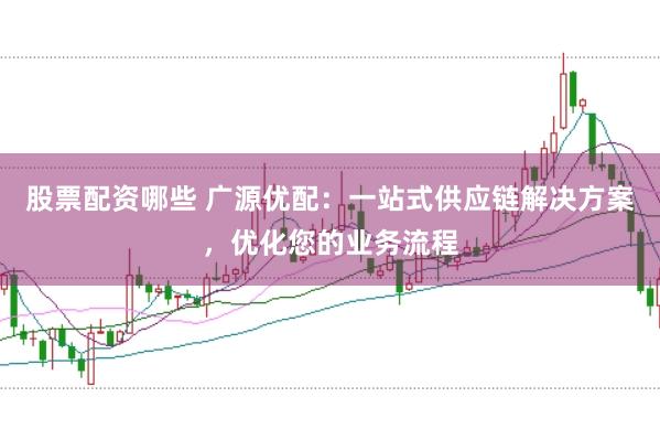 股票配资哪些 广源优配：一站式供应链解决方案，优化您的业务流程