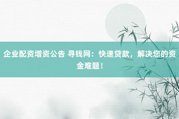 企业配资增资公告 寻钱网：快速贷款，解决您的资金难题！