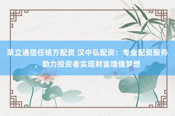 荣立通信任杨方配资 汉中弘配资：专业配资服务，助力投资者实现财富增值梦想