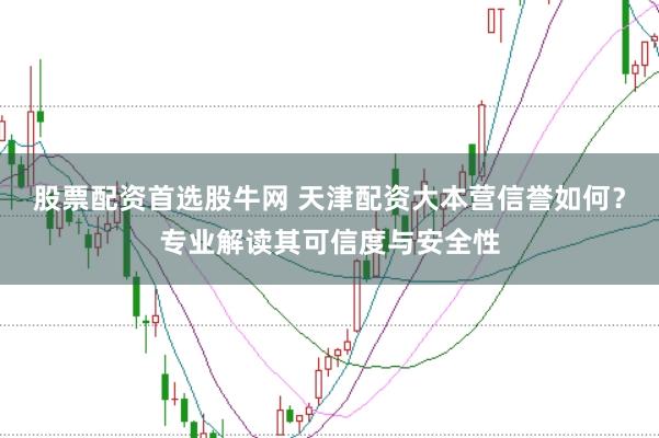 股票配资首选股牛网 天津配资大本营信誉如何？专业解读其可信度与安全性