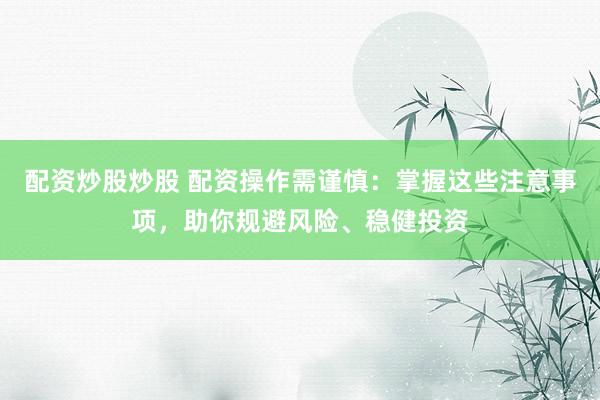 配资炒股炒股 配资操作需谨慎：掌握这些注意事项，助你规避风险、稳健投资