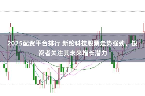 2025配资平台排行 新纶科技股票走势强劲，投资者关注其未来增长潜力