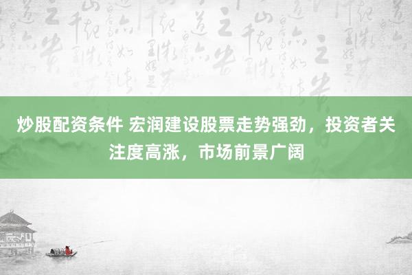 炒股配资条件 宏润建设股票走势强劲，投资者关注度高涨，市场前景广阔