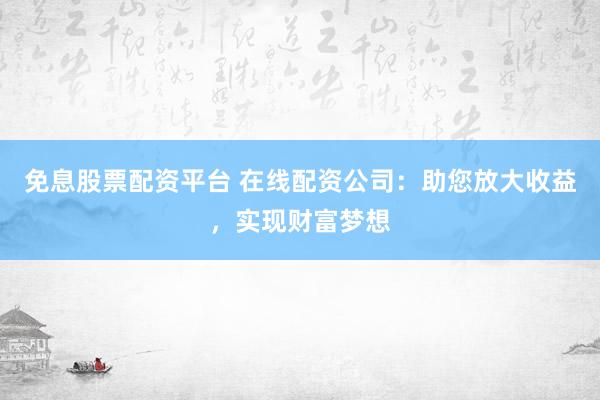 免息股票配资平台 在线配资公司：助您放大收益，实现财富梦想