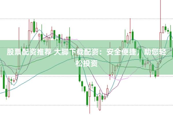 股票配资推荐 大脚下载配资：安全便捷，助您轻松投资