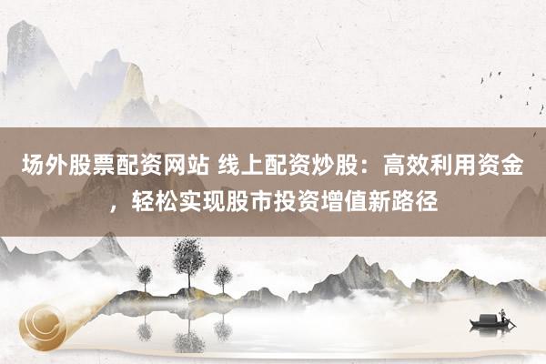场外股票配资网站 线上配资炒股：高效利用资金，轻松实现股市投资增值新路径