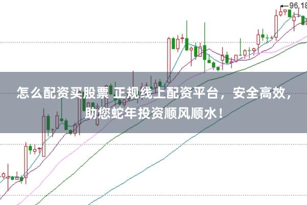怎么配资买股票 正规线上配资平台，安全高效，助您蛇年投资顺风顺水！
