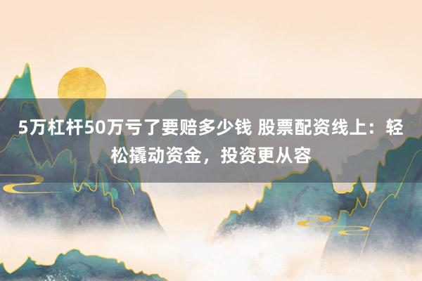 5万杠杆50万亏了要赔多少钱 股票配资线上：轻松撬动资金，投资更从容