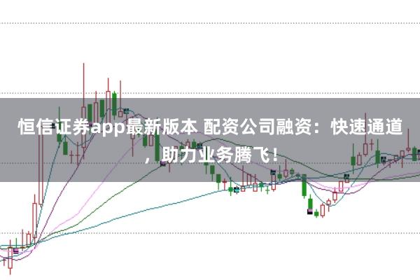 恒信证券app最新版本 配资公司融资：快速通道，助力业务腾飞！