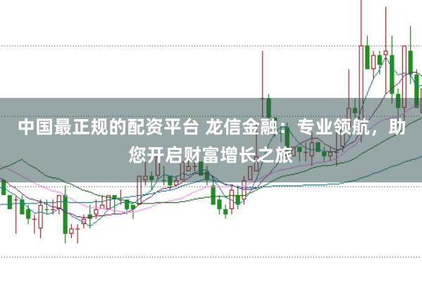 中国最正规的配资平台 龙信金融：专业领航，助您开启财富增长之旅