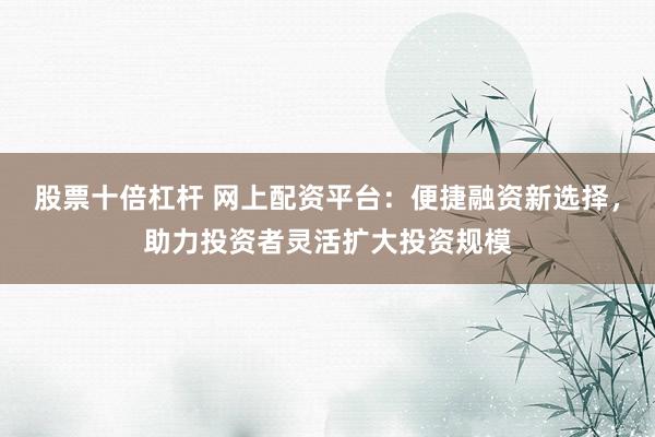 股票十倍杠杆 网上配资平台：便捷融资新选择，助力投资者灵活扩大投资规模