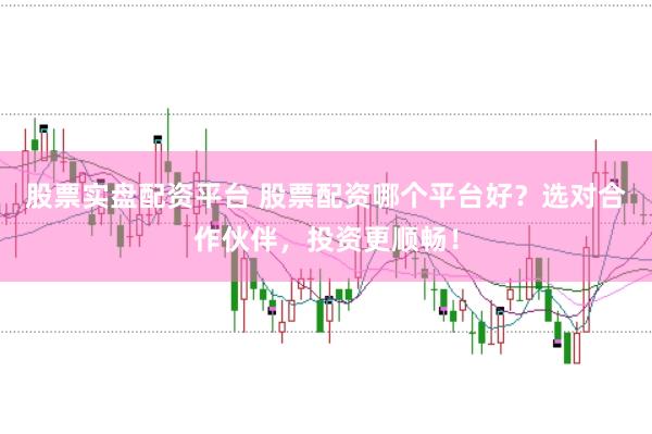 股票实盘配资平台 股票配资哪个平台好？选对合作伙伴，投资更顺畅！