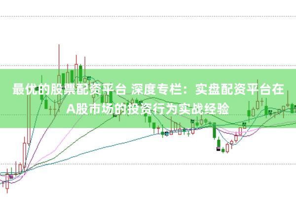 最优的股票配资平台 深度专栏：实盘配资平台在A股市场的投资行为实战经验