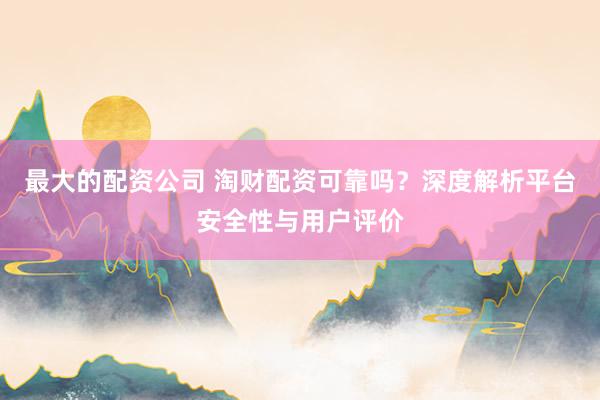 最大的配资公司 淘财配资可靠吗？深度解析平台安全性与用户评价