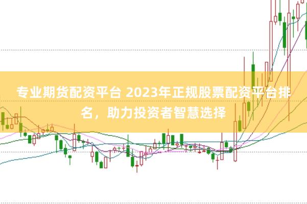 专业期货配资平台 2023年正规股票配资平台排名,助力投资者智慧选择