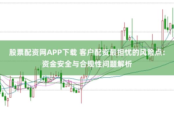 股票配资网APP下载 客户配资最担忧的风险点：资金安全与合规性问题解析