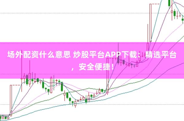 场外配资什么意思 炒股平台APP下载：精选平台，安全便捷！