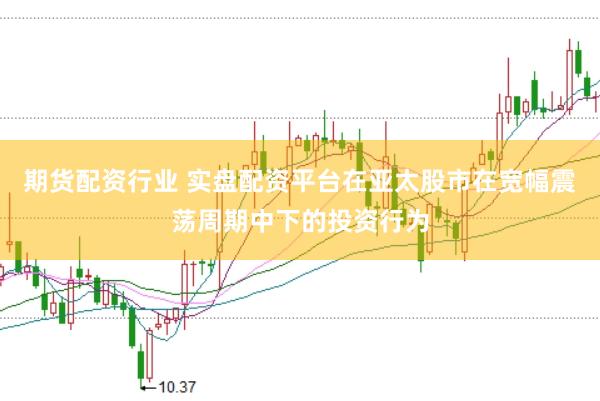 期货配资行业 实盘配资平台在亚太股市在宽幅震荡周期中下的投资行为