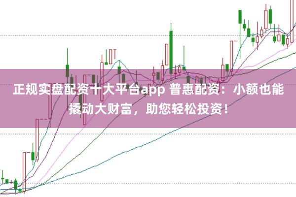 正规实盘配资十大平台app 普惠配资：小额也能撬动大财富，助您轻松投资！