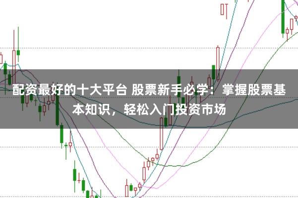 配资最好的十大平台 股票新手必学：掌握股票基本知识，轻松入门投资市场