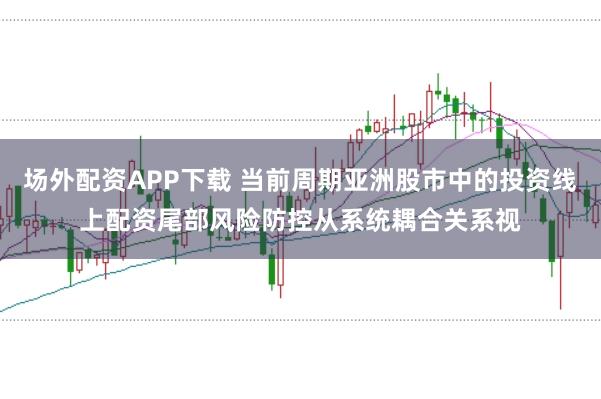 场外配资APP下载 当前周期亚洲股市中的投资线上配资尾部风险防控从系统耦合关系视