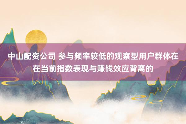 中山配资公司 参与频率较低的观察型用户群体在在当前指数表现与赚钱效应背离的