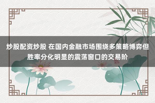 炒股配资炒股 在国内金融市场围绕多策略博弈但胜率分化明显的震荡窗口的交易阶