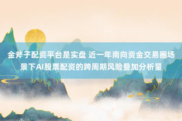 金斧子配资平台是实盘 近一年南向资金交易圈场景下AI股票配资的跨周期风险叠加分析量