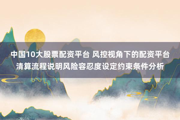 中国10大股票配资平台 风控视角下的配资平台清算流程说明风险容忍度设定约束条件分析