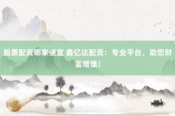 股票配资哪家便宜 鑫亿达配资:专业平台,助您财富增值!