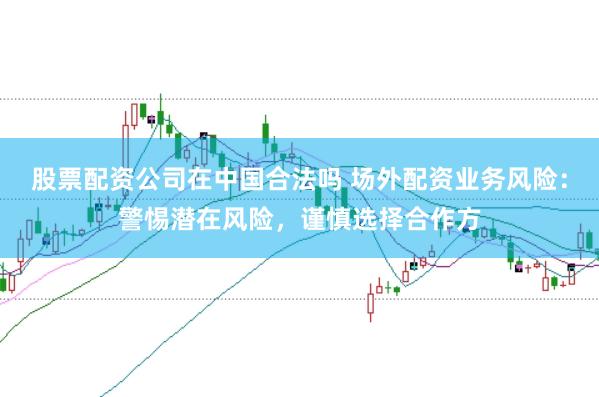 股票配资公司在中国合法吗 场外配资业务风险：警惕潜在风险，谨慎选择合作方