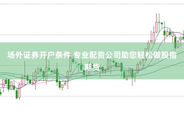 场外证券开户条件 专业配资公司助您轻松做股指期货