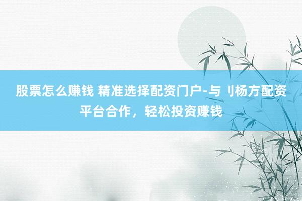 股票怎么赚钱 精准选择配资门户-与刂杨方配资平台合作，轻松投资赚钱