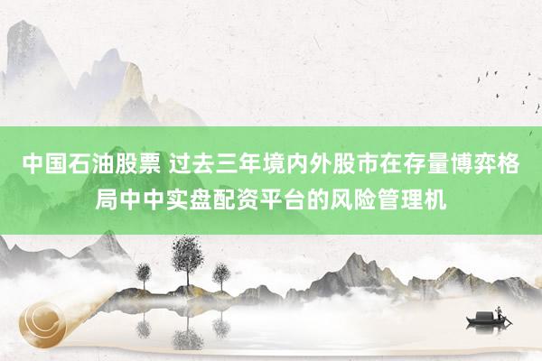 中国石油股票 过去三年境内外股市在存量博弈格局中中实盘配资平台的风险管理机
