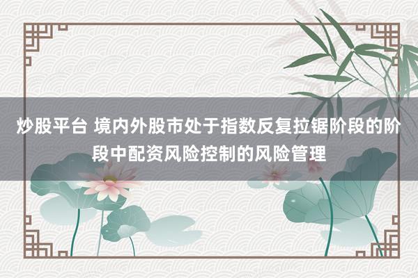 炒股平台 境内外股市处于指数反复拉锯阶段的阶段中配资风险控制的风险管理