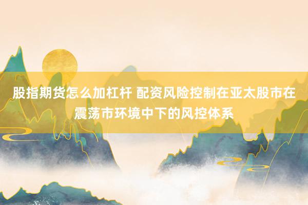 股指期货怎么加杠杆 配资风险控制在亚太股市在震荡市环境中下的风控体系