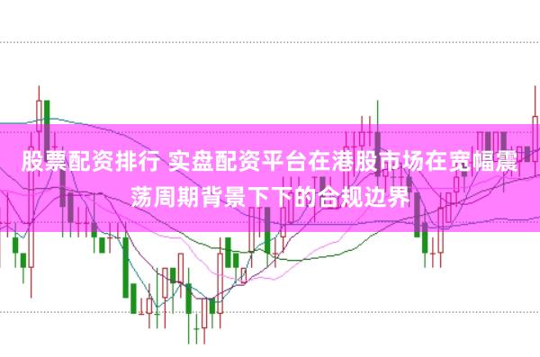 股票配资排行 实盘配资平台在港股市场在宽幅震荡周期背景下下的合规边界