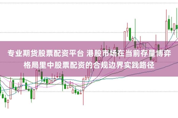 专业期货股票配资平台 港股市场在当前存量博弈格局里中股票配资的合规边界实践路径