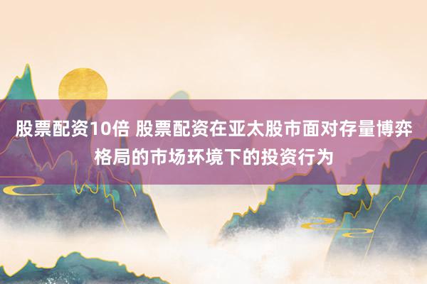 股票配资10倍 股票配资在亚太股市面对存量博弈格局的市场环境下的投资行为
