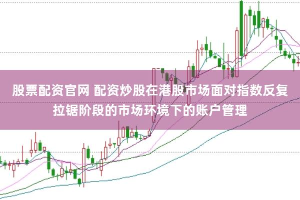 股票配资官网 配资炒股在港股市场面对指数反复拉锯阶段的市场环境下的账户管理