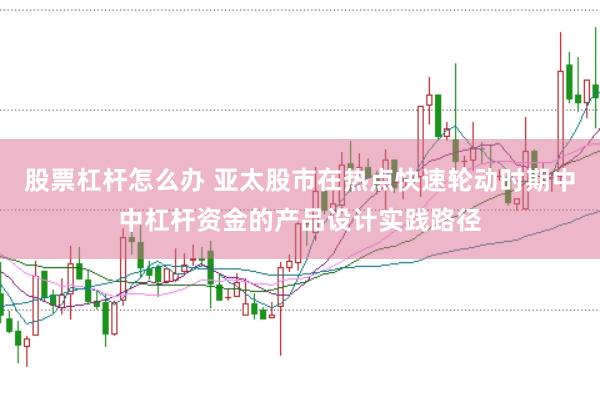 股票杠杆怎么办 亚太股市在热点快速轮动时期中中杠杆资金的产品设计实践路径