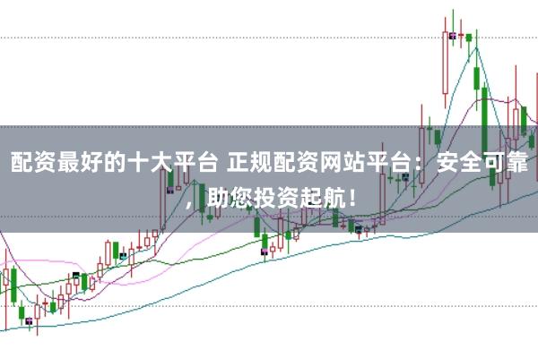 配资最好的十大平台 正规配资网站平台：安全可靠，助您投资起航！