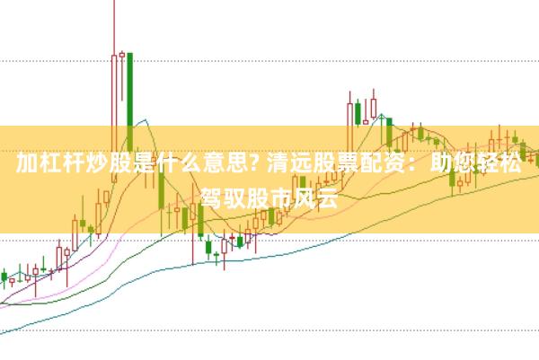 加杠杆炒股是什么意思? 清远股票配资：助您轻松驾驭股市风云
