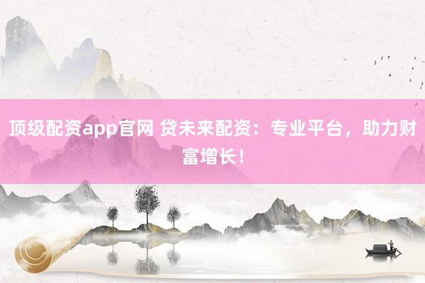 顶级配资app官网 贷未来配资：专业平台，助力财富增长！